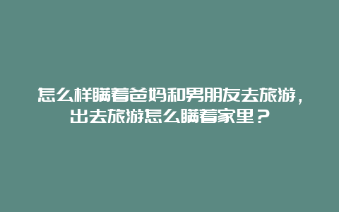 怎么样瞒着爸妈和男朋友去旅游，出去旅游怎么瞒着家里？