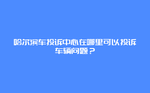 哈尔滨车投诉中心在哪里可以投诉车辆问题？