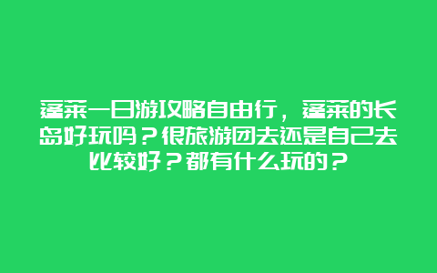 蓬莱一日游攻略自由行，蓬莱的长岛好玩吗？很旅游团去还是自己去比较好？都有什么玩的？