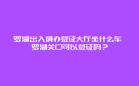 罗湖出入境办签证大厅坐什么车 罗湖关口可以签证吗？