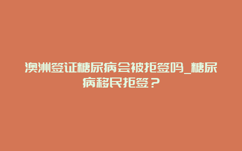 澳洲签证糖尿病会被拒签吗_糖尿病移民拒签？