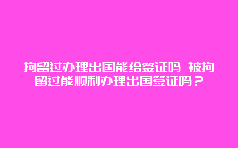 拘留过办理出国能给签证吗 被拘留过能顺利办理出国签证吗？