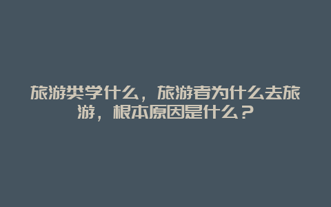 旅游类学什么，旅游者为什么去旅游，根本原因是什么？