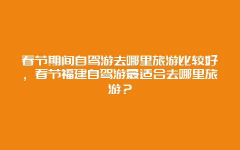 春节期间自驾游去哪里旅游比较好，春节福建自驾游最适合去哪里旅游？