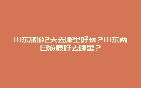 山东旅游2天去哪里好玩？山东两日游最好去哪里？