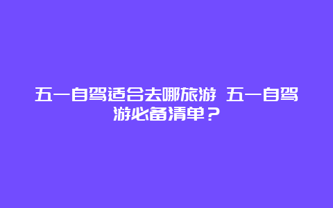 五一自驾适合去哪旅游 五一自驾游必备清单？