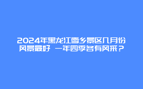 2024年黑龙江雪乡景区几月份风景最好 一年四季各有风采？