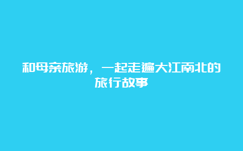 和母亲旅游，一起走遍大江南北的旅行故事