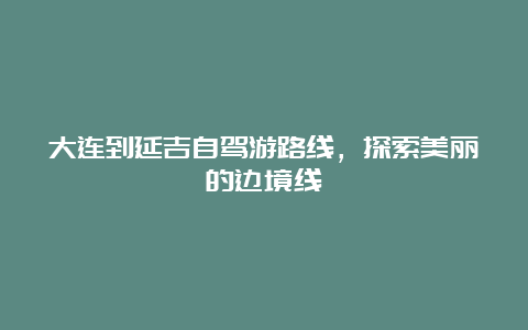 大连到延吉自驾游路线，探索美丽的边境线