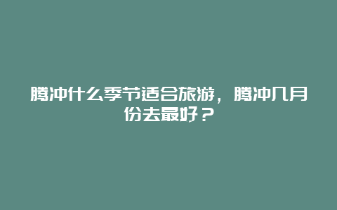 腾冲什么季节适合旅游，腾冲几月份去最好？