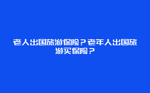 老人出国旅游保险？老年人出国旅游买保险？