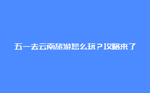 五一去云南旅游怎么玩？攻略来了