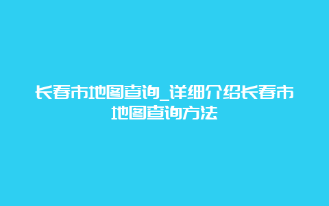 长春市地图查询_详细介绍长春市地图查询方法