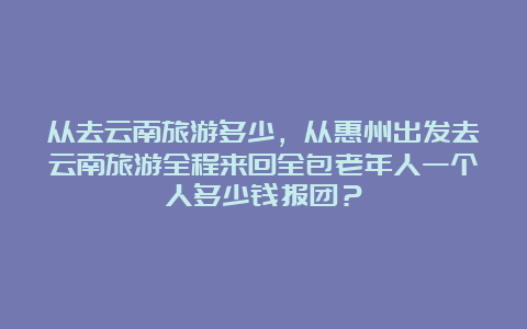 从去云南旅游多少，从惠州出发去云南旅游全程来回全包老年人一个人多少钱报团？