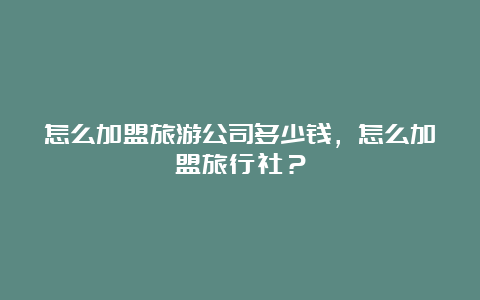 怎么加盟旅游公司多少钱，怎么加盟旅行社？