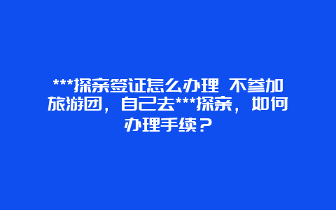 ***探亲签证怎么办理 不参加旅游团，自己去***探亲，如何办理手续？