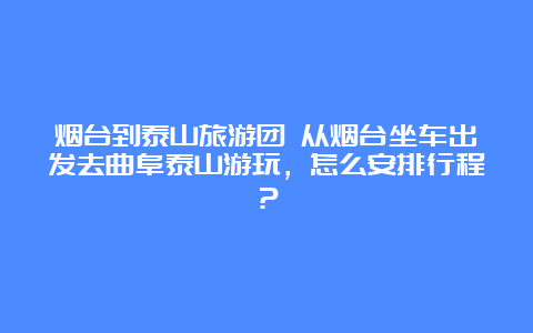 烟台到泰山旅游团 从烟台坐车出发去曲阜泰山游玩，怎么安排行程？