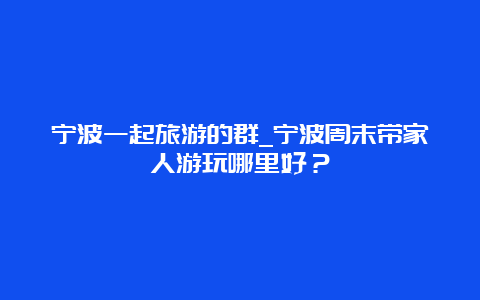 宁波一起旅游的群_宁波周末带家人游玩哪里好？