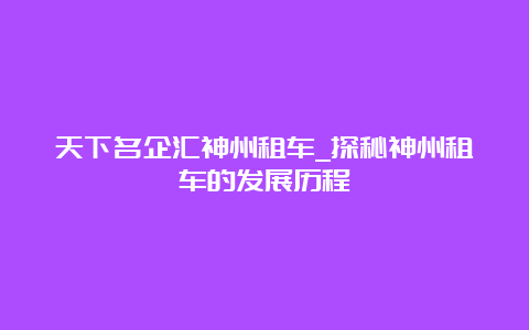 天下名企汇神州租车_探秘神州租车的发展历程