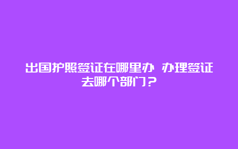 出国护照签证在哪里办 办理签证去哪个部门？