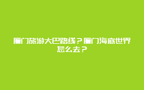 厦门旅游大巴路线？厦门海底世界怎么去？