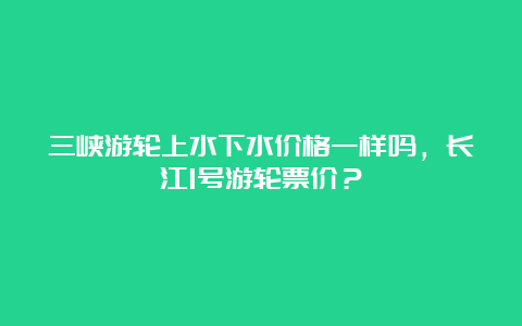 三峡游轮上水下水价格一样吗，长江1号游轮票价？