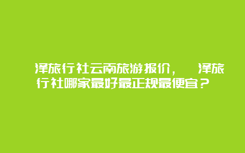 菏泽旅行社云南旅游报价，菏泽旅行社哪家最好最正规最便宜？