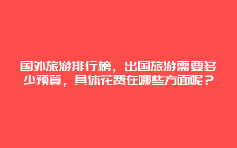 国外旅游排行榜，出国旅游需要多少预算，具体花费在哪些方面呢？