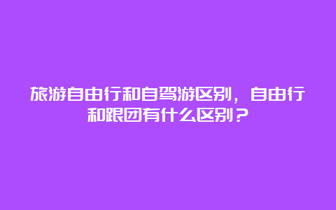 旅游自由行和自驾游区别，自由行和跟团有什么区别？