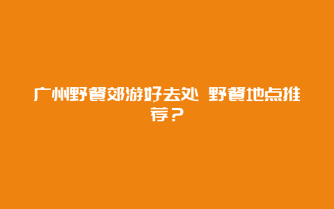 广州野餐郊游好去处 野餐地点推荐？