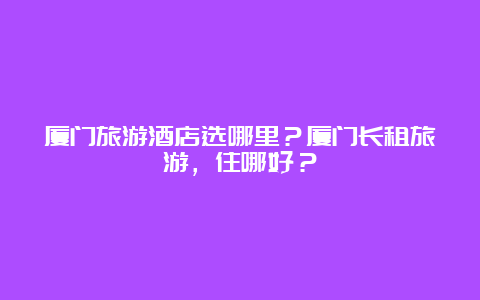 厦门旅游酒店选哪里？厦门长租旅游，住哪好？