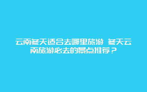 云南冬天适合去哪里旅游 冬天云南旅游必去的景点推荐？