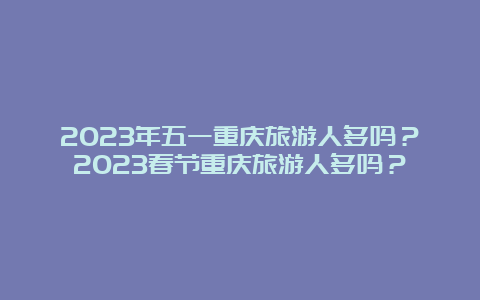 2023年五一重庆旅游人多吗？2023春节重庆旅游人多吗？