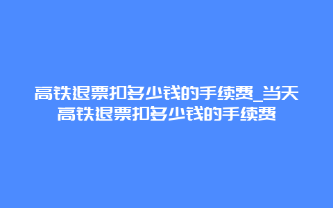 高铁退票扣多少钱的手续费_当天高铁退票扣多少钱的手续费