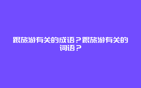 跟旅游有关的成语？跟旅游有关的词语？