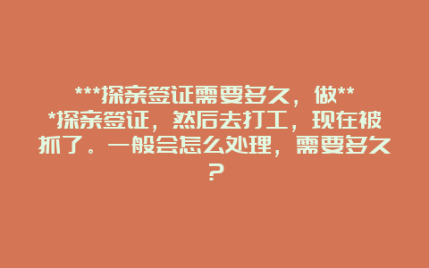 ***探亲签证需要多久，做***探亲签证，然后去打工，现在被抓了。一般会怎么处理，需要多久？