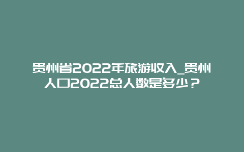 贵州省2022年旅游收入_贵州人口2022总人数是多少？