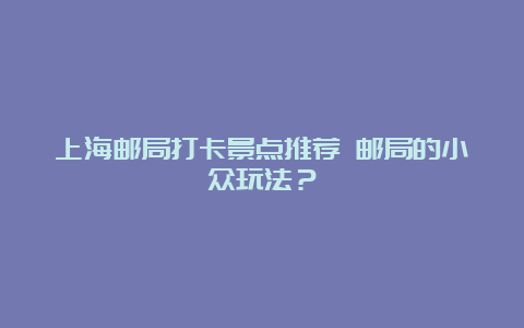 上海邮局打卡景点推荐 邮局的小众玩法？