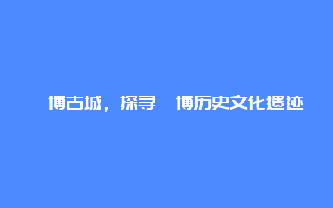 淄博古城，探寻淄博历史文化遗迹