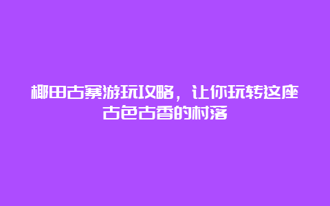 椰田古寨游玩攻略，让你玩转这座古色古香的村落