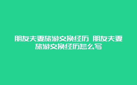 朋友夫妻旅游交换经历 朋友夫妻旅游交换经历怎么写