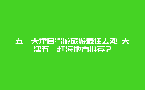 五一天津自驾游旅游最佳去处 天津五一赶海地方推荐？