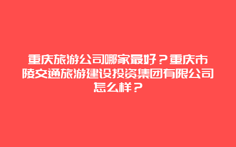 重庆旅游公司哪家最好？重庆市涪陵交通旅游建设投资集团有限公司怎么样？