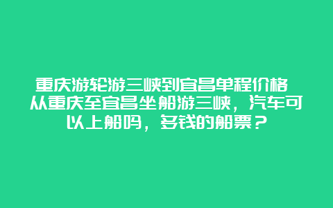 重庆游轮游三峡到宜昌单程价格 从重庆至宜昌坐船游三峡，汽车可以上船吗，多钱的船票？