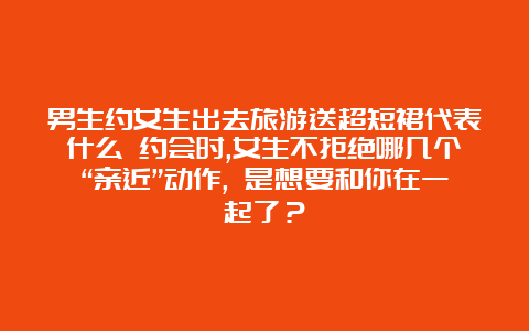 男生约女生出去旅游送超短裙代表什么 约会时,女生不拒绝哪几个“亲近”动作, 是想要和你在一起了？