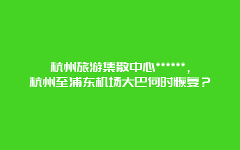 杭州旅游集散中心******，杭州至浦东机场大巴何时恢复？