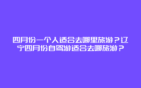 四月份一个人适合去哪里旅游？辽宁四月份自驾游适合去哪旅游？