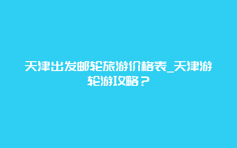 天津出发邮轮旅游价格表_天津游轮游攻略？