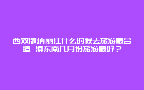 西双版纳丽江什么时候去旅游最合适 滇东南几月份旅游最好？