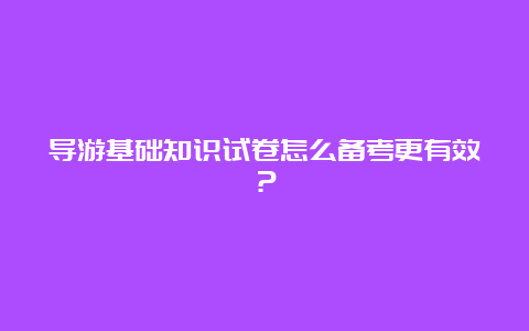 导游基础知识试卷怎么备考更有效？